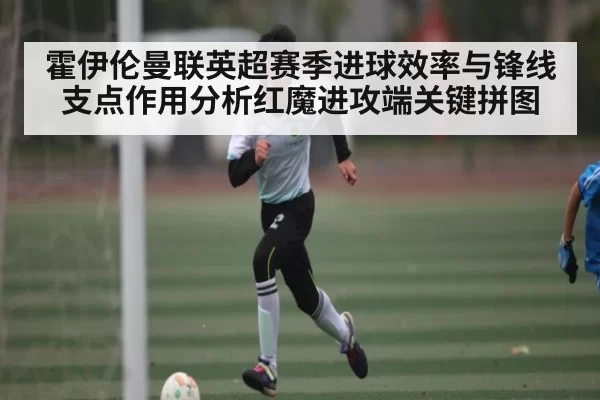 霍伊伦曼联英超赛季进球效率与锋线支点作用分析红魔进攻端关键拼图（jjb）