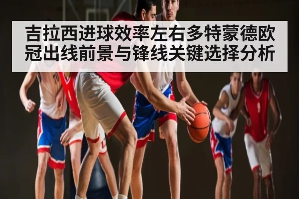 吉拉西进球效率左右多特蒙德欧冠出线前景与锋线关键选择分析 - Jingjibao